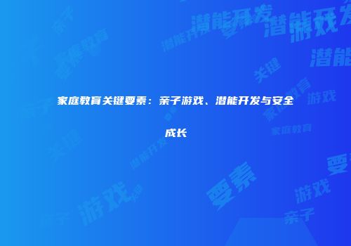 家庭教育关键要素：亲子游戏、潜能开发与安全成长