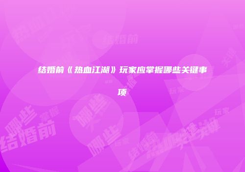 结婚前《热血江湖》玩家应掌握哪些关键事项