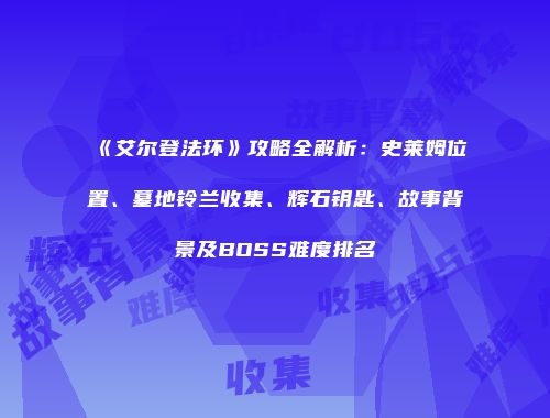 《艾尔登法环》攻略全解析：史莱姆位置、墓地铃兰收集、辉石钥匙、故事背景及BOSS难度排名