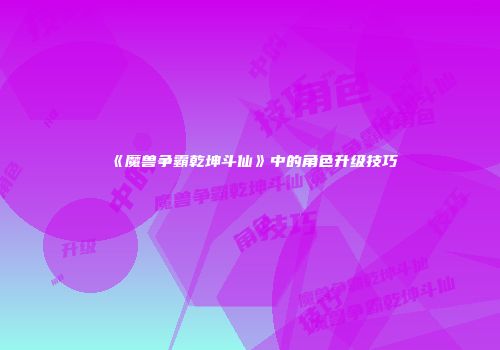 《魔兽争霸乾坤斗仙》中的角色升级技巧