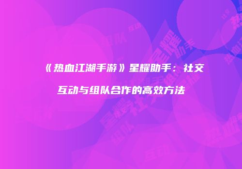 《热血江湖手游》星耀助手：社交互动与组队合作的高效方法
