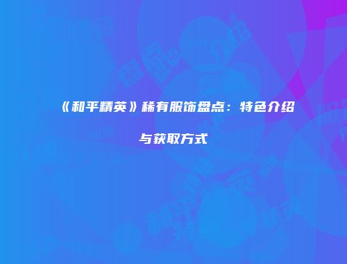 《和平精英》稀有服饰盘点：特色介绍与获取方式