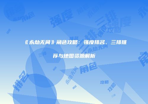 《永劫无间》角色攻略：强度排名、三排推荐与地图资源解析