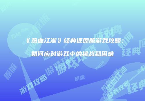 《热血江湖》经典还原版游戏攻略:如何应对游戏中的挑战和困难
