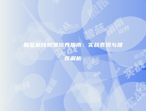 碧蓝航线舰娘培养指南：实战表现与推荐解析