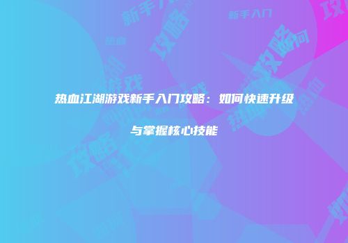 热血江湖游戏新手入门攻略：如何快速升级与掌握核心技能
