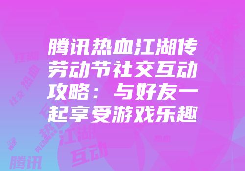 腾讯热血江湖传劳动节社交互动攻略：与好友一起享受游戏乐趣