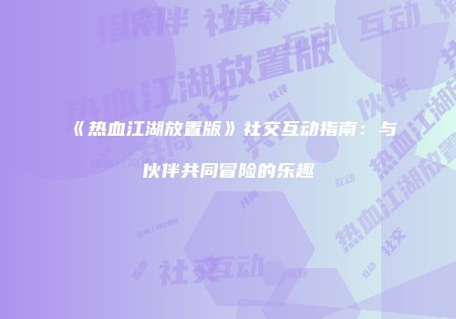《热血江湖放置版》社交互动指南：与伙伴共同冒险的乐趣