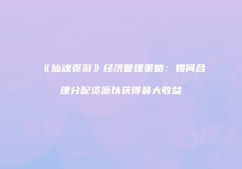《仙魂页游》经济管理策略：如何合理分配资源以获得最大收益