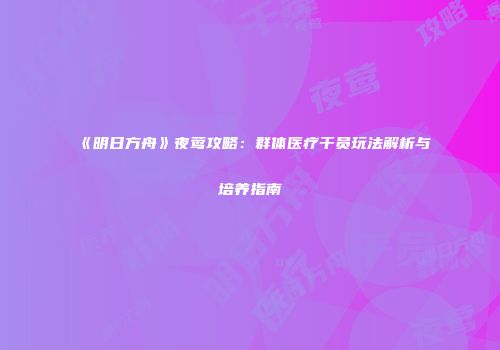 《明日方舟》夜莺攻略：群体医疗干员玩法解析与培养指南