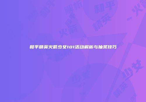 和平精英火箭少女101活动解析与抽奖技巧