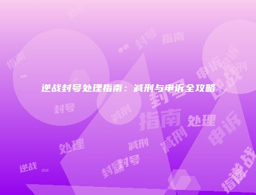 逆战封号处理指南：减刑与申诉全攻略