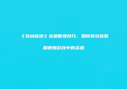 《攻城掠地》资源管理技巧：如何有效获取和使用游戏中的资源