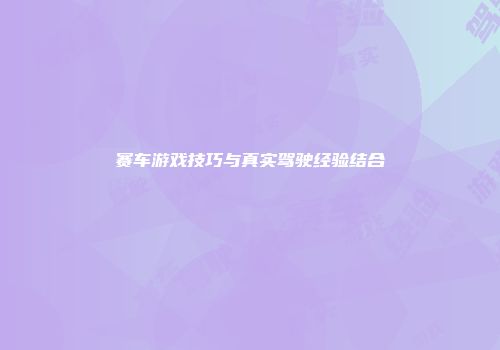赛车游戏技巧与真实驾驶经验结合