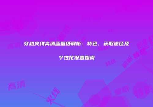 穿越火线高清蓝壁纸解析：特色、获取途径及个性化设置指南