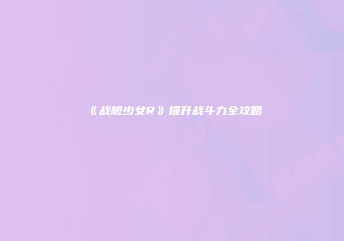 《战舰少女R》提升战斗力全攻略