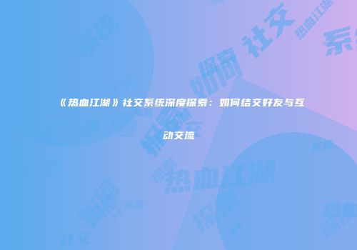 《热血江湖》社交系统深度探索：如何结交好友与互动交流