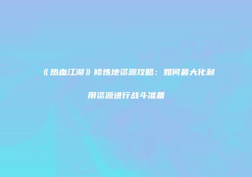 《热血江湖》修炼地资源攻略：如何最大化利用资源进行战斗准备