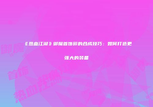 《热血江湖》御魔首饰碎的合成技巧：如何打造更强大的装备