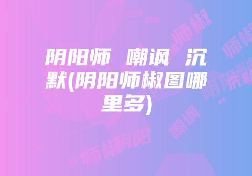 阴阳师 嘲讽 沉默(阴阳师椒图哪里多)