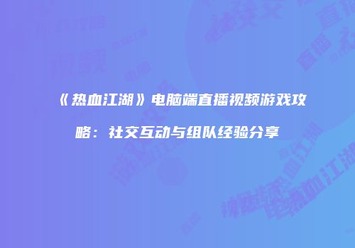 《热血江湖》电脑端直播视频游戏攻略：社交互动与组队经验分享