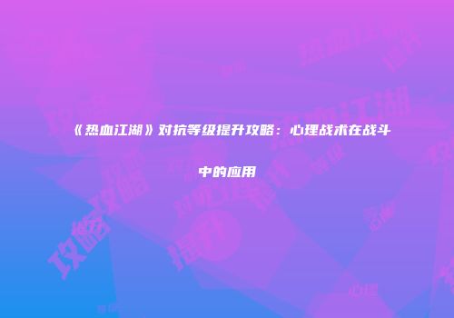 《热血江湖》对抗等级提升攻略：心理战术在战斗中的应用