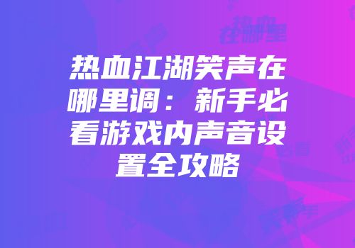 热血江湖笑声在哪里调：新手必看游戏内声音设置全攻略