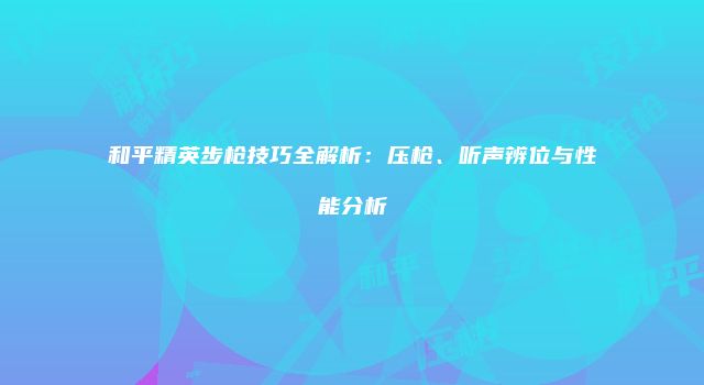 和平精英步枪技巧全解析：压枪、听声辨位与性能分析