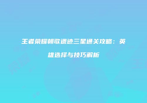 王者荣耀朝歌遗迹三星通关攻略：英雄选择与技巧解析