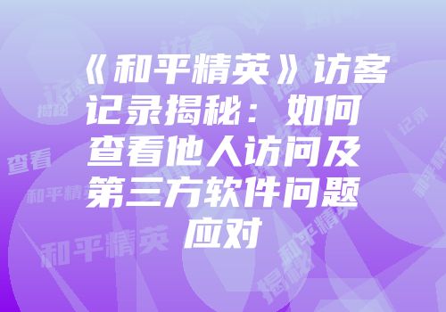 《和平精英》访客记录揭秘：如何查看他人访问及第三方软件问题应对