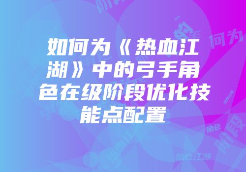 如何为《热血江湖》中的弓手角色在级阶段优化技能点配置