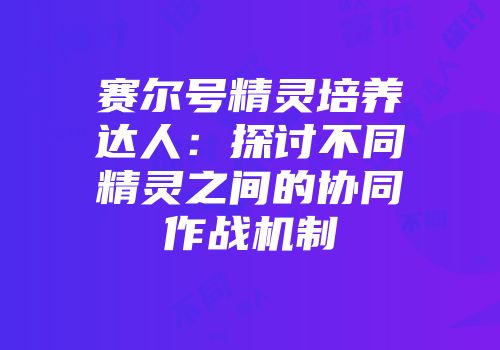 赛尔号精灵培养达人：探讨不同精灵之间的协同作战机制