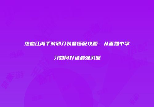 热血江湖手游邪刀装备搭配攻略：从直播中学习如何打造最强武器