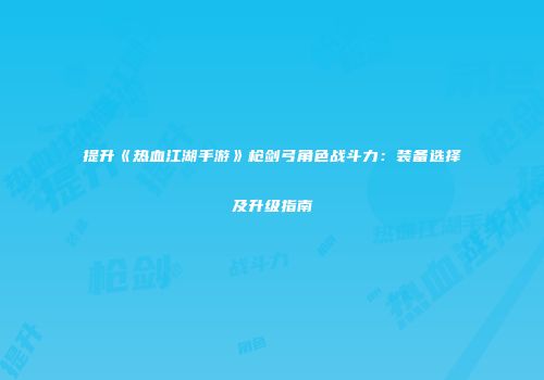 提升《热血江湖手游》枪剑弓角色战斗力：装备选择及升级指南