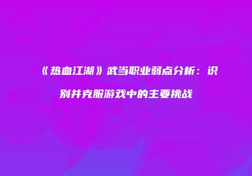 《热血江湖》武当职业弱点分析：识别并克服游戏中的主要挑战
