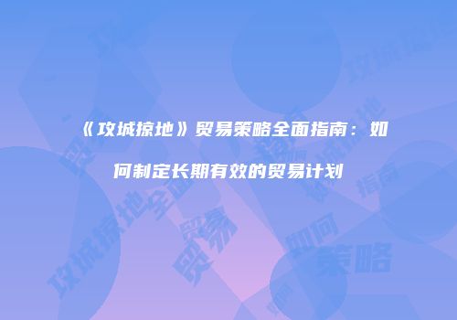 《攻城掠地》贸易策略全面指南：如何制定长期有效的贸易计划