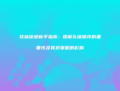 攻城掠地新手指南：理解头像顺序的重要性及其对策略的影响