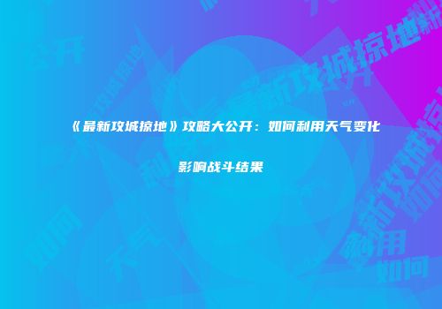 《最新攻城掠地》攻略大公开：如何利用天气变化影响战斗结果