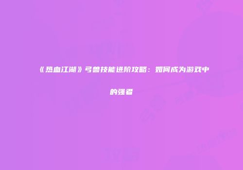 《热血江湖》弓兽技能进阶攻略:如何成为游戏中的强者
