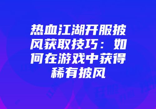 热血江湖开服披风获取技巧：如何在游戏中获得稀有披风