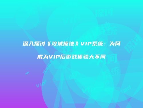 深入探讨《攻城掠地》VIP系统：为何成为VIP后游戏体验大不同