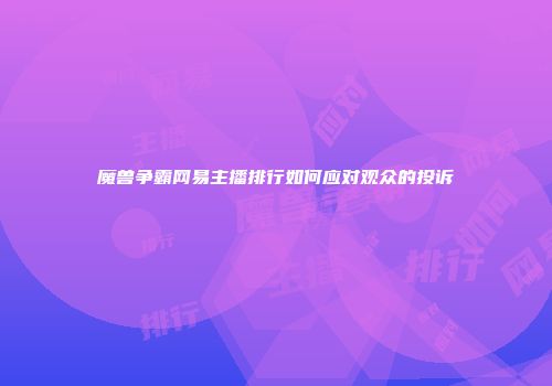 魔兽争霸网易主播排行如何应对观众的投诉