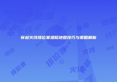 穿越火线排位赛潜艇地图技巧与策略解析