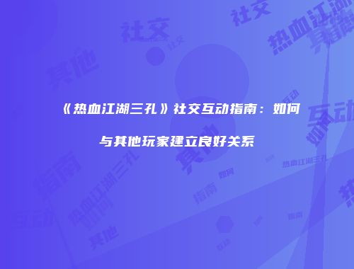 《热血江湖三孔》社交互动指南：如何与其他玩家建立良好关系