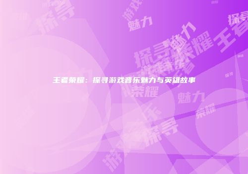 王者荣耀：探寻游戏音乐魅力与英雄故事