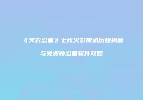 《火影忍者》七代火影传承历程揭秘与免费领忍者软件攻略