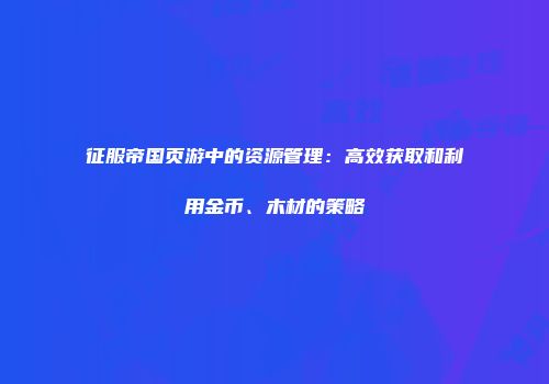 征服帝国页游中的资源管理：高效获取和利用金币、木材的策略