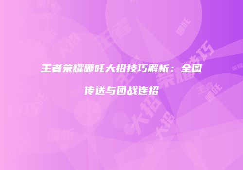 王者荣耀哪吒大招技巧解析：全图传送与团战连招