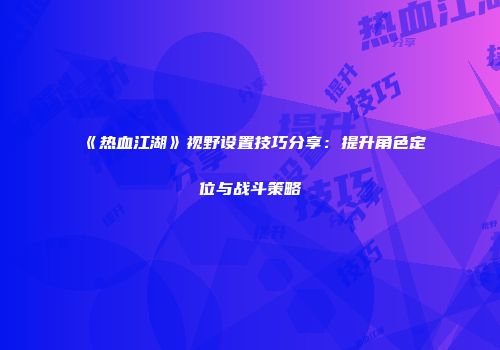 《热血江湖》视野设置技巧分享：提升角色定位与战斗策略