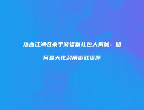 热血江湖归来手游福利礼包大揭秘：如何最大化利用游戏资源